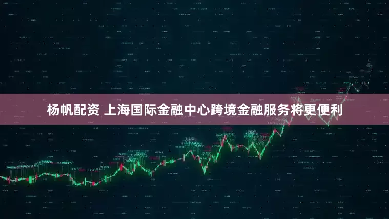 杨帆配资 上海国际金融中心跨境金融服务将更便利