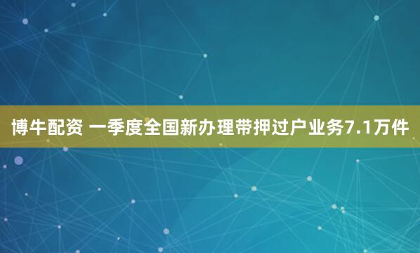 博牛配资 一季度全国新办理带押过户业务7.1万件