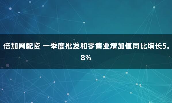 倍加网配资 一季度批发和零售业增加值同比增长5.8%