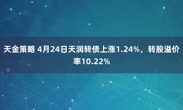 天金策略 4月24日天润转债上涨1.24%，转股溢价率10.22%
