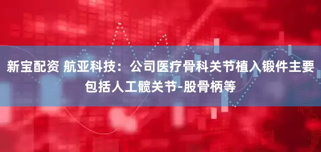 新宝配资 航亚科技：公司医疗骨科关节植入锻件主要包括人工髋关节-股骨柄等
