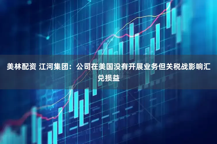 美林配资 江河集团：公司在美国没有开展业务但关税战影响汇兑损益