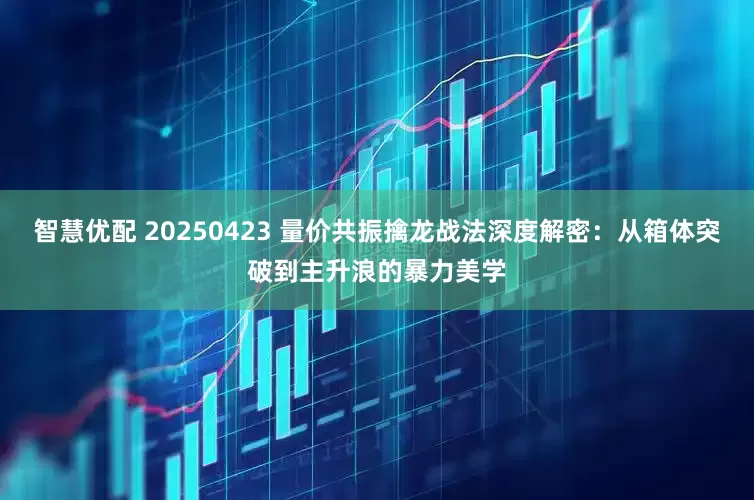 智慧优配 20250423 量价共振擒龙战法深度解密：从箱体突破到主升浪的暴力美学