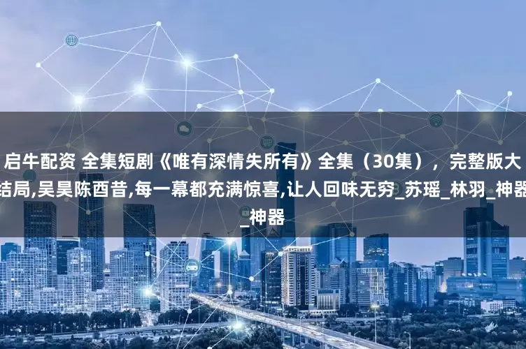 启牛配资 全集短剧《唯有深情失所有》全集（30集），完整版大结局,吴昊陈酉昔,每一幕都充满惊喜,让人回味无穷_苏瑶_林羽_神器