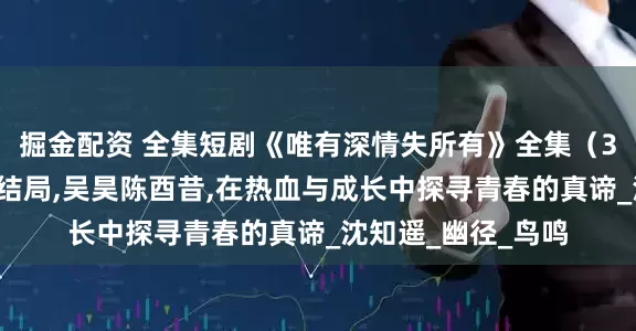 掘金配资 全集短剧《唯有深情失所有》全集（30集），完整版大结局,吴昊陈酉昔,在热血与成长中探寻青春的真谛_沈知遥_幽径_鸟鸣
