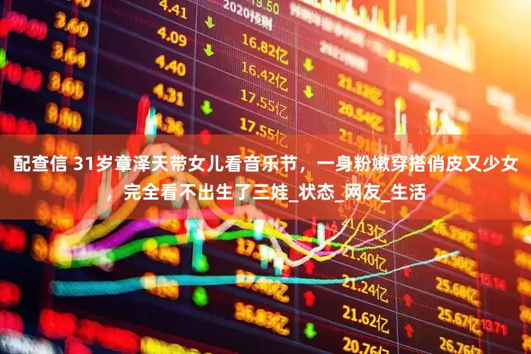 配查信 31岁章泽天带女儿看音乐节，一身粉嫩穿搭俏皮又少女，完全看不出生了三娃_状态_网友_生活