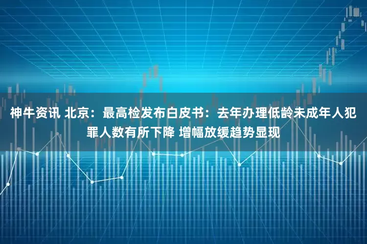 神牛资讯 北京：最高检发布白皮书：去年办理低龄未成年人犯罪人数有所下降 增幅放缓趋势显现