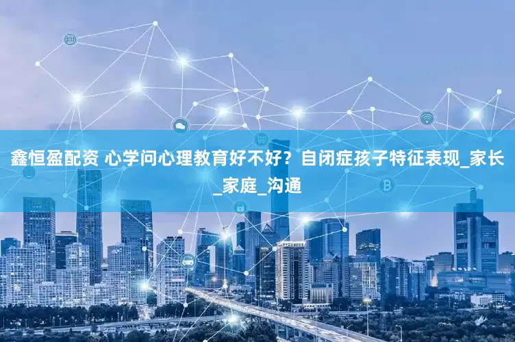 鑫恒盈配资 心学问心理教育好不好？自闭症孩子特征表现_家长_家庭_沟通