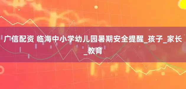 广信配资 临海中小学幼儿园暑期安全提醒_孩子_家长_教育