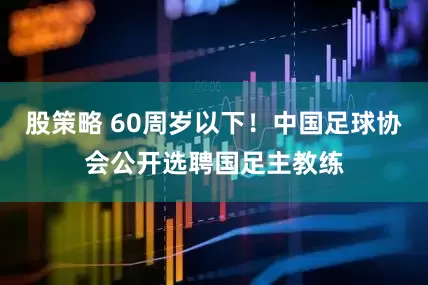 股策略 60周岁以下！中国足球协会公开选聘国足主教练