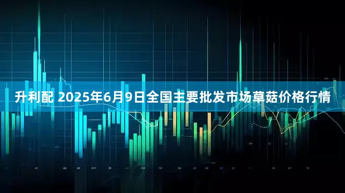升利配 2025年6月9日全国主要批发市场草菇价格行情
