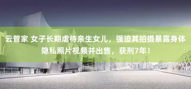 云管家 女子长期虐待亲生女儿，强迫其拍摄暴露身体隐私照片视频并出售，获刑7年！
