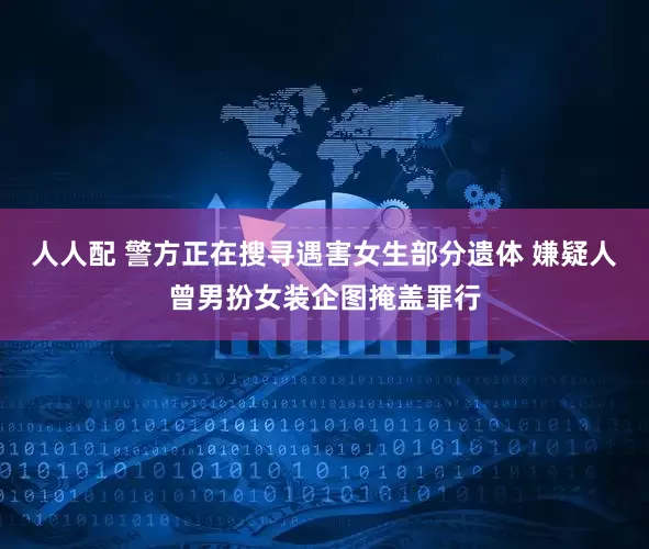 人人配 警方正在搜寻遇害女生部分遗体 嫌疑人曾男扮女装企图掩盖罪行